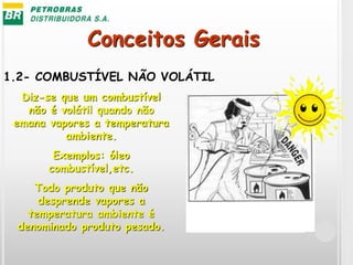 Conceitos Gerais
1.2- COMBUSTÍVEL NÃO VOLÁTIL
Diz-se que um combustível
não é volátil quando não
emana vapores a temperatura
ambiente.
Exemplos: óleo
combustível,etc.
Todo produto que não
desprende vapores a
temperatura ambiente é
denominado produto pesado.
 