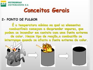 Conceitos Gerais
2- PONTO DE FULGOR
É a temperatura mínima na qual os elementos
combustíveis começam a desprender vapores, que
podem se incendiar em contato com uma fonte externa
de calor. Nesse tipo de reação,a combustão se
interrompe quando se afasta a fonte externa de calor.
 