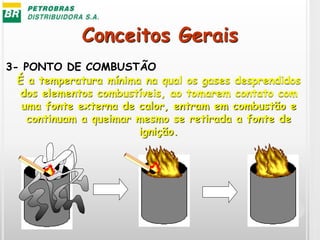 Conceitos Gerais
3- PONTO DE COMBUSTÃO
É a temperatura mínima na qual os gases desprendidos
dos elementos combustíveis, ao tomarem contato com
uma fonte externa de calor, entram em combustão e
continuam a queimar mesmo se retirada a fonte de
ignição.
 