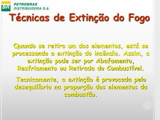 Técnicas de Extinção do Fogo
Quando se retira um dos elementos, está se
processando a extinção do incêndio. Assim, a
extinção pode ser por Abafamento,
Resfriamento ou Retirada do Combustível.
Tecnicamente, a extinção é provocada pelo
desequilíbrio na proporção dos elementos da
combustão.
 