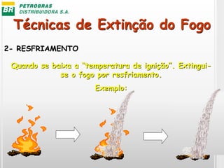 Técnicas de Extinção do Fogo
2- RESFRIAMENTO
Quando se baixa a “temperatura de ignição”. Extingui-
se o fogo por resfriamento.
Exemplo:
 
