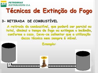Técnicas de Extinção do Fogo
3- RETIRADA DE COMBUSTÍVEL
A retirada do combustível, que poderá ser parcial ou
total, diminui o tempo de fogo ou extingue o incêndio,
conforme o caso. Deve-se salientar que a utilização
dessa técnica nem sempre é viável.
Exemplo:
 