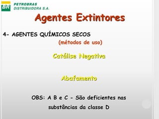 Agentes Extintores
4- AGENTES QUÍMICOS SECOS
Catálise Negativa
Abafamento
OBS: A B e C - São deficientes nas
substâncias da classe D
(métodos de uso)
 