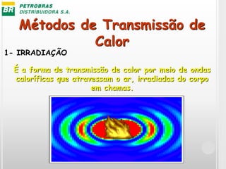 Métodos de Transmissão de
Calor
1- IRRADIAÇÃO
É a forma de transmissão de calor por meio de ondas
caloríficas que atravessam o ar, irradiadas do corpo
em chamas.
 