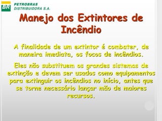 Manejo dos Extintores de
Incêndio
A finalidade de um extintor é combater, de
maneira imediata, os focos de incêndios.
Eles não substituem os grandes sistemas de
extinção e devem ser usados como equipamentos
para extinguir os incêndios no início, antes que
se torne necessário lançar mão de maiores
recursos.
 