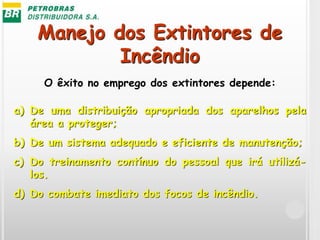 Manejo dos Extintores de
Incêndio
O êxito no emprego dos extintores depende:
a) De uma distribuição apropriada dos aparelhos pela
área a proteger;
b) De um sistema adequado e eficiente de manutenção;
c) Do treinamento contínuo do pessoal que irá utilizá-
los.
d) Do combate imediato dos focos de incêndio.
 