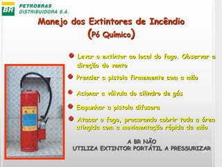 Manejo dos Extintores de Incêndio
(Pó Químico)
Levar o extintor ao local do fogo. Observar a
direção do vento
Acionar a válvula do cilindro de gás
Empunhar a pistola difusora
Atacar o fogo, procurando cobrir toda a área
atingida com a movimentação rápida da mão
A BR NÃO
UTILIZA EXTINTOR PORTÁTIL A PRESSURIZAR
Prender a pistola firmemente com a mão
 