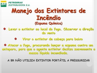 Manejo dos Extintores de
Incêndio
(Espuma Química)
Levar o extintor ao local do fogo. Observar a direção
do vento
Virar o extintor de cabeça para baixo
Atacar o fogo, procurando lançar a espuma contra um
anteparo, para que o agente extintor desliza suavemente a
massa líquida incendiada.
A BR NÃO UTILIZA EXTINTOR PORTÁTIL A PRESSURIZAR
 