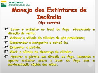 Manejo dos Extintores de
Incêndio
(tipo carreta)
1º Levar o extintor ao local do fogo, observando a
direção do vento;
2º Acionar a válvula do cilindro de gás propelente;
3º Desprender a mangueira e esticá-la;
4º Empunhar a pistola;
5º Abrir a válvula de descarga do cilindro;
6º Apontar a pistola em direção ao fogo, lançando o
agente extintor sobre a base do fogo com a
movimentação rápida das mãos.
 
