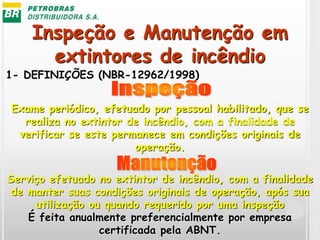 Inspeção e Manutenção em
extintores de incêndio
1- DEFINIÇÕES (NBR-12962/1998)
Exame periódico, efetuado por pessoal habilitado, que se
realiza no extintor de incêndio, com a finalidade de
verificar se este permanece em condições originais de
operação.
Serviço efetuado no extintor de incêndio, com a finalidade
de manter suas condições originais de operação, após sua
utilização ou quando requerido por uma inspeção
É feita anualmente preferencialmente por empresa
certificada pela ABNT.
 