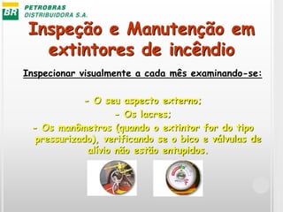 Inspeção e Manutenção em
extintores de incêndio
Inspecionar visualmente a cada mês examinando-se:
- O seu aspecto externo;
- Os lacres;
- Os manômetros (quando o extintor for do tipo
pressurizado), verificando se o bico e válvulas de
alívio não estão entupidos.
 