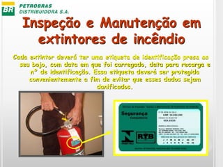Inspeção e Manutenção em
extintores de incêndio
Cada extintor deverá ter uma etiqueta de identificação presa ao
seu bojo, com data em que foi carregado, data para recarga e
nº de identificação. Essa etiqueta deverá ser protegida
convenientemente a fim de evitar que esses dados sejam
danificados.
 