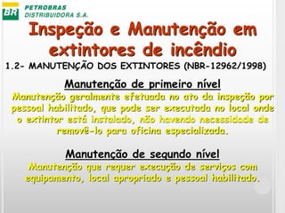 Inspeção e Manutenção em
extintores de incêndio
1.2- MANUTENÇÃO DOS EXTINTORES (NBR-12962/1998)
Manutenção de primeiro nível
Manutenção geralmente efetuada no ato da inspeção por
pessoal habilitado, que pode ser executada no local onde
o extintor está instalado, não havendo necessidade de
removê-lo para oficina especializada.
Manutenção de segundo nível
Manutenção que requer execução de serviços com
equipamento, local apropriado e pessoal habilitado.
 