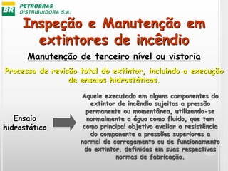 Inspeção e Manutenção em
extintores de incêndio
Manutenção de terceiro nível ou vistoria
Processo de revisão total do extintor, incluindo a execução
de ensaios hidrostáticos.
Aquele executado em alguns componentes do
extintor de incêndio sujeitos a pressão
permanente ou momentânea, utilizando-se
normalmente a água como fluido, que tem
como principal objetivo avaliar a resistência
do componente a pressões superiores a
normal de carregamento ou de funcionamento
do extintor, definidas em suas respectivas
normas de fabricação.
Ensaio
hidrostático
 