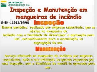 Inspeção e Manutenção em
mangueiras de incêndio
Exame periódico, realizado por empresa capacitada, que se
efetua na mangueira de
incêndio com a finalidade de determinar a aprovação para
uso, encaminhamento para a manutenção ou
segregação do uso.
Serviço efetuado na mangueira de incêndio por empresa
capacitada, após a sua utilização ou quando requerido por
uma inspeção, com a finalidade de mantê-la aprovada para
uso.
(NBR-12962/1998)
 