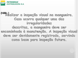 Realizar a inspeção visual na mangueira.
Caso ocorra qualquer uma das
irregularidades
descritas, a mangueira deve ser
encaminhada à manutenção. A inspeção visual
deve ser devidamente registrada, servindo
como base para inspeção futura.
(NBR-)
 