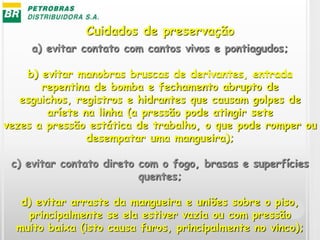 a) evitar contato com cantos vivos e pontiagudos;
b) evitar manobras bruscas de derivantes, entrada
repentina de bomba e fechamento abrupto de
esguichos, registros e hidrantes que causam golpes de
aríete na linha (a pressão pode atingir sete
vezes a pressão estática de trabalho, o que pode romper ou
desempatar uma mangueira);
c) evitar contato direto com o fogo, brasas e superfícies
quentes;
d) evitar arraste da mangueira e uniões sobre o piso,
principalmente se ela estiver vazia ou com pressão
muito baixa (isto causa furos, principalmente no vinco);
Cuidados de preservação
 
