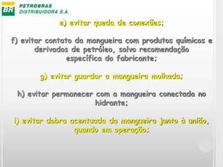 e) evitar queda de conexões;
f) evitar contato da mangueira com produtos químicos e
derivados de petróleo, salvo recomendação
específica do fabricante;
g) evitar guardar a mangueira molhada;
h) evitar permanecer com a mangueira conectada no
hidrante;
i) evitar dobra acentuada da mangueira junto à união,
quando em operação;
 