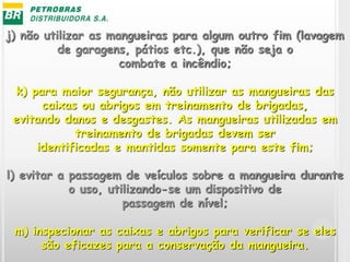 j) não utilizar as mangueiras para algum outro fim (lavagem
de garagens, pátios etc.), que não seja o
combate a incêndio;
k) para maior segurança, não utilizar as mangueiras das
caixas ou abrigos em treinamento de brigadas,
evitando danos e desgastes. As mangueiras utilizadas em
treinamento de brigadas devem ser
identificadas e mantidas somente para este fim;
l) evitar a passagem de veículos sobre a mangueira durante
o uso, utilizando-se um dispositivo de
passagem de nível;
m) inspecionar as caixas e abrigos para verificar se eles
são eficazes para a conservação da mangueira.
 