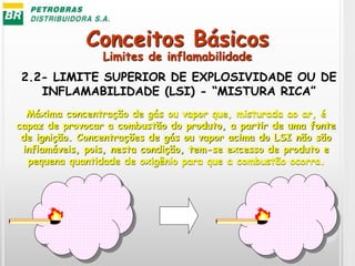 Conceitos Básicos
2.2- LIMITE SUPERIOR DE EXPLOSIVIDADE OU DE
INFLAMABILIDADE (LSI) - “MISTURA RICA”
Máxima concentração de gás ou vapor que, misturada ao ar, é
capaz de provocar a combustão do produto, a partir de uma fonte
de ignição. Concentrações de gás ou vapor acima do LSI não são
inflamáveis, pois, nesta condição, tem-se excesso de produto e
pequena quantidade de oxigênio para que a combustão ocorra.
Limites de inflamabilidade
 