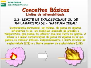 Conceitos Básicos
2.3- LIMITE DE EXPLOSIVIDADE OU DE
INFLAMABILIDADE – “MISTURA IDEAL”
Concentração percentual, em volume, de gases ou vapores
inflamáveis no ar, em condições ambiente de pressão e
temperatura, que podem-se inflamar com uma fonte de ignição. A
menor e a maior concentrações de gases ou vapores no ar que
podem-se inflamar indicam, respectivamente, o limite inferior de
explosividade (LIE) e o limite superior de explosividade (LSE).
Limites de inflamabilidade
 