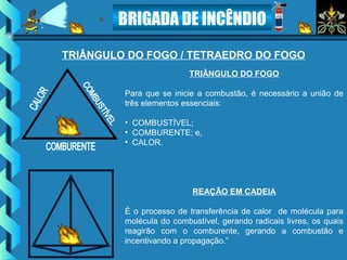 BRIGADA DE INCÊNDIO
TRIÂNGULO DO FOGO / TETRAEDRO DO FOGO
TRIÂNGULO DO FOGO
Para que se inicie a combustão, é necessário a união de
três elementos essenciais:
• COMBUSTÍVEL;
• COMBURENTE; e,
• CALOR.
REAÇÃO EM CADEIA
É o processo de transferência de calor de molécula para
molécula do combustível, gerando radicais livres, os quais
reagirão com o comburente, gerando a combustão e
incentivando a propagação.”
 