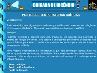 BRIGADA DE INCÊNDIO
PONTOS DE TEMPERATURAS CRÍTICAS
Combustíveis
Todo material possui algumas propriedades que o diferencia de outros, em relação ao
nível de combustibilidade. Alguns são mais voláteis e outros menos voláteis.
Exemplo:
Podemos incendiar a gasolina com uma chama de um isqueiro, não ocorrendo o
mesmo em relação ao carvão. Isso porque o calor gerado pela chama do isqueiro não
seria suficiente para levar o carvão a temperatura necessária para que ele liberasse
vapores combustíveis.
Todo material dependendo da temperatura a que esta submetido liberará maior ou
menor quantidade de vapores inflamáveis. Para compreendermos este fenômeno,
devemos conhecer algumas variáveis, as quais denominamos pontos de temperaturas
críticas, são elas:
• Ponto de fulgor;
• Ponto de Combustão; e,
• Ponto de Ignição.
 
