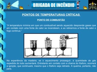 BRIGADA DE INCÊNDIO
PONTO DE COMBUSTÃO
“A temperatura mínima em que um combustível sendo aquecido desprende gases que
em contato com uma fonte de calor se incendeiam, e ao retirarmos a fonte de calor o
fogo continua.”
PONTOS DE TEMPERATURAS CRÍTICAS
Na experiência da madeira, se o aquecimento prosseguir, a quantidade de gás
expedida do tubo aumentará. Entretanto em contato com a chama do fósforo, ocorrerá
a ignição, que continuará, mesmo que o fósforo seja retirado. A queima, portanto, não
para.
 
