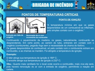 BRIGADA DE INCÊNDIO
PONTO DE IGNIÇÃO
“A temperatura mínima em que os gases
desprendidos de um combustível se inflamam,
pelo simples contato com o oxigênio.”
PONTOS DE TEMPERATURAS CRÍTICAS
Continuando o aquecimento da madeira, os gases, naturalmente, continuarão se
desprendendo. Em certo ponto, ao saírem do tubo, entrando em contato com o
oxigênio (comburente), pegarão fogo sem a necessidade da chama do fósforo.
Os gases desprendidos do combustível, só pelo contato com o comburente entram em
combustão, e as chamas se mantém. Foi atingido a temperatura de ignição.
Exemplo:
O éter atinge sua temperatura de ignição à 180º C;
O enxofre atinge sua temperatura de ignição à 232º C;
Obs.: Quanto mais ventilado for o local onde ocorre a combustão, mais viva ela será,
pois haverá renovação do ar com a entrada de oxigênio, permitindo a reação em
cadeia.
Extinção por falta de
oxigênio
Renovação de ar com
incremento da combustão
 