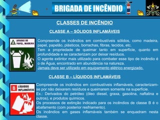 BRIGADA DE INCÊNDIO
CLASSES DE INCÊNDIO
Compreende os incêndios em combustíveis sólidos, como madeira,
papel, papelão, plásticos, borrachas, fibras, tecidos, etc.
Tem a propriedade de queimar tanto em superfície, quanto em
profundidade e se caracterizam por deixar resíduos.
O agente extintor mais utilizado para combater esse tipo de incêndio é
o de Água, encontrado em abundância na natureza.
Jamais deve ser utilizado em equipamento elétrico energizado.
CLASSE A – SÓLIDOS INFLAMÁVEIS
Compreende os incêndios em combustíveis inflamáveis, caracterizam-
se por não deixarem resíduos e queimarem somente na superfície.
Ex.: Derivados do petróleo (óleo diesel, graxa, gasolina, naftalina e
outros), e produtos químicos.
Os processos de extinção indicado para os incêndios de classe B é o
abafamento (com posterior resfriamento).
Os incêndios em gases inflamáveis também se enquadram nesta
classe.
CLASSE B – LÍQUIDOS INFLAMÁVEIS
 