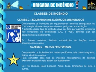 BRIGADA DE INCÊNDIO
CLASSES DE INCÊNDIO
Compreende os incêndios em equipamentos elétricos energizados ou
com energia atuante que possa oferecer perigo em sua extinção.
A extinção desse tipo de incêndio deve ser feito por agentes extintores
não condutores de eletricidade (CO2 e PQS), devendo agir por
abafamento ou resfriamento.
Ex.: Painéis elétricos, fusíveis, curto-cicuito em fiações, super
aquecimento e outros.
CLASSE C – EQUIPAMENTOS ELÉTRICOS ENERGIZADOS
Compreende os incêndios em metais pirofóricos, tais como magnésio,
titânio, zircônio e outros.
Para combater esse tipo de incêndio necessitamos de agentes
extintores especiais que atuem por abafamento.
Ex.: Pó Químico Seco Especial, Areia, Terra, Granalhas de ferro e
outros.
CLASSE D – METAIS PIROFÓRICOS
D
 