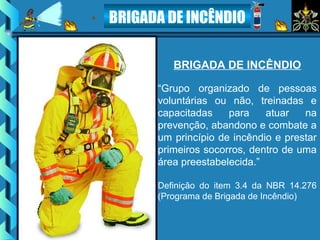 BRIGADA DE INCÊNDIO
BRIGADA DE INCÊNDIO
“Grupo organizado de pessoas
voluntárias ou não, treinadas e
capacitadas para atuar na
prevenção, abandono e combate a
um princípio de incêndio e prestar
primeiros socorros, dentro de uma
área preestabelecida.”
Definição do item 3.4 da NBR 14.276
(Programa de Brigada de Incêndio)
 
