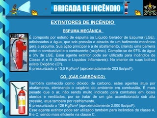 BRIGADA DE INCÊNDIO
EXTINTORES DE INCÊNDIO
É composto por estrato de espuma ou Líquido Gerador de Espuma (LGE),
adicionados a água, que sob pressão e através de um batimento mecânico
gera a espuma. Sua ação principal é a de abafamento, criando uma barreira
entre o combustível e o comburente (oxigênio). Compõe-se de 97% de água
e 3% de LGE. Esse agente extintor pode ser utilizado para incêndios de
Classe A e B (Sólidos e Líquidos Inflamáveis). No interior de suas bolhas
existe Oxigênio (O²).
É pressurizado a 13,5 Kgf/cm² (aproximadamente 203 lbs/pol²).
ESPUMA MECÂNICA
Também conhecido como dióxido de carbono, estes agentes atua por
abafamento, eliminando o oxigênio do ambiente em combustão. É mais
pesado que o ar, não sendo muito indicado para combates em locais
abertos e ventilados, por se tratar de um gás acondicionado sob alta
pressão, atua também por resfriamento.
É pressurizado a 126 Kgf/cm² (aproximadamente 2.000 lbs/pol²).
Esse agente extintor pode ser utilizado também para incêndios de classe A,
B e C, sendo mais eficiente na classe C.
CO2 (GÁS CARBÔNICO)
 