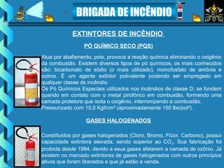 BRIGADA DE INCÊNDIO
EXTINTORES DE INCÊNDIO
Atua por abafamento, pois, provoca a reação química eliminando o oxigênio
da combustão. Existem diversos tipos de pó químicos, os mais conhecidos
são: bicarbonato de sódio (o mais utilizado), monofosfato de amônia e
outros. É um agente extintor polivalente podendo ser empregado em
qualquer classe de incêndio.
Os Pó Químicos Especiais utilizados nos incêndios de classe D, se fundem
quando em contato com o metal pirofórico em combustão, formando uma
camada protetora que isola o oxigênio, interrompendo a combustão.
Pressurizado com 10,5 Kgf/cm² (aproximadamente 150 lbs/pol²).
PÓ QUÍMICO SECO (PQS)
Constítuidos por gases halogenados (Cloro, Bromo, Flúor, Carbono), possui
capacidade extintora elevada, sendo superior ao CO2. Sua fabricação foi
proibida desde 1994, devido a seus gases afetarem a camada de ozônio. Já
existem no mercado extintores de gases halogenados com outros princípios
ativos que foram liberados e que já estão a venda.
GASES HALOGENADOS
 
