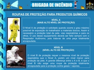 BRIGADA DE INCÊNDIO
NÍVEL A
(MAIS ALTO NÍVEL DE PROTEÇÃO)
O Nível A de proteção é solicitado quando ocorre o grau máximo
possível de exposição do trabalhador a materiais tóxicos. Assim é
necessário a proteção total da pele, vias respiratórias e para os
olhos. O uso desse equipamento deverá ser feito sempre com o
Respirador Autônomo, pois trata-se de uma peça totalmente
encapsulada.
NÍVEL B
(NÍVEL ALTO DE PROTEÇÃO)
O nível B de proteção requer o mesmos nível de proteção
respiratória que o Nível A, porém um nível menor para
proteção da pele. A grande diferença entre o A e B, é que o
nível B não exige uma roupa de proteção totalmente
encapsulada para a proteção contra gases / vapores.
ROUPAS DE PROTEÇÃO PARA PRODUTOS QUÍMICOS
 