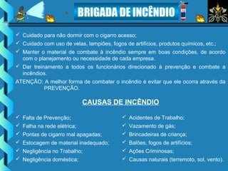 BRIGADA DE INCÊNDIO
 Cuidado para não dormir com o cigarro acesso;
 Cuidado com uso de velas, lampiões, fogos de artifícios, produtos químicos, etc.;
 Manter o material de combate à incêndio sempre em boas condições, de acordo
com o planejamento ou necessidade de cada empresa.
 Dar treinamento a todos os funcionários direcionado à prevenção e combate a
incêndios.
ATENÇÃO: A melhor forma de combater o incêndio é evitar que ele ocorra através da
PREVENÇÃO.
CAUSAS DE INCÊNDIO
 Falta de Prevenção;
 Falha na rede elétrica;
 Pontas de cigarro mal apagadas;
 Estocagem de material inadequado;
 Negligência no Trabalho;
 Negligência doméstica;
 Acidentes de Trabalho;
 Vazamento de gás;
 Brincadeiras de criança;
 Balões, fogos de artifícios;
 Ações Criminosas;
 Causas naturais (terremoto, sol, vento).
 