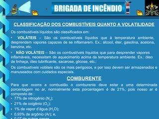 BRIGADA DE INCÊNDIO
CLASSIFICAÇÃO DOS COMBUSTÍVEIS QUANTO A VOLATILIDADE
Os combustíveis líquidos são classificados em:
• VOLÁTEIS – São os combustíveis líquidos que à temperatura ambiente,
desprendem vapores capazes de se inflamarem. Ex.: álcool, éter, gasolina, acetona,
benzina, etc.
• NÃO VOLÁTEIS – São os combustíveis líquidos que para desprender vapores
inflamáveis, necessitam de aquecimento acima da temperatura ambiente. Ex.: óleo
de linhaça, óleo lubrificante, sacarose, glicose, etc.:
Os combustíveis voláteis são os mais perigosos, e por isso devem ser armazenados e
manuseados com cuidados especiais.
COMBURENTE
Para que ocorra a combustão o comburente deve estar a uma determinada
porcentagem no ar, normalmente esta porcentagem é de 21%, pois nosso ar é
composto de :
• 77% de nitrogênio (N2
);
• 21% de oxigênio (O2
);
• 1% de vapor d’água (H2
O);
• 0,93% de argônio (Ar); e,
 