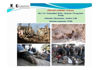 PERÚ 2007 (15/08/2007, 18:40 pm).
Mw = 7.9 – Profundidad: 39 Km – Duración: 175 seg (2min
55 seg)
Fallecidos: 530 personas – heridos: 2.300
Viviendas colapsadas: 76.000
 