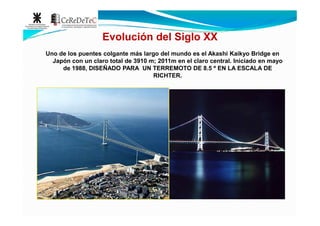 Uno de los puentes colgante más largo del mundo es el Akashi Kaikyo Bridge en
Japón con un claro total de 3910 m; 2011m en el claro central. Iniciado en mayo
de 1988, DISEÑADO PARA UN TERREMOTO DE 8.5 º EN LA ESCALA DE
RICHTER.
Evolución del Siglo XX
 