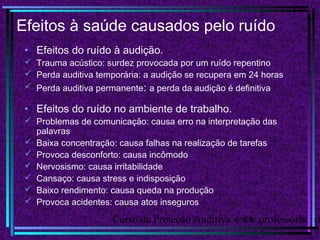 Curso de Proteção Auditiva www.professorhenri11
Efeitos à saúde causados pelo ruído
• Efeitos do ruído à audição.
 Trauma acústico: surdez provocada por um ruído repentino
 Perda auditiva temporária: a audição se recupera em 24 horas
 Perda auditiva permanente: a perda da audição é definitiva
• Efeitos do ruído no ambiente de trabalho.
 Problemas de comunicação: causa erro na interpretação das
palavras
 Baixa concentração: causa falhas na realização de tarefas
 Provoca desconforto: causa incômodo
 Nervosismo: causa irritabilidade
 Cansaço: causa stress e indisposição
 Baixo rendimento: causa queda na produção
 Provoca acidentes: causa atos inseguros
 
