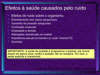 Curso de Proteção Auditiva www.professorhenri12
Efeitos à saúde causados pelo ruído
• Efeitos do ruído sobre o organismo.
 Estreitamento dos vasos sanguíneos
 Aumento da pressão sanguínea
 Contração muscular
 Ansiedade e tensão
 Alterações menstruais na mulher
 Impotência sexual no homem (o ruído “brocha”!!!)
 Zumbido
IMPORTANTE: A perda da audição é progressiva e gradual, ela ocorre
depois de alguns anos, então a audição não se recupera. Por isso, a
perda auditiva é irreversível.
IMPORTANTE: A perda da audição é progressiva e gradual, ela ocorre
depois de alguns anos, então a audição não se recupera. Por isso, a
perda auditiva é irreversível.
 