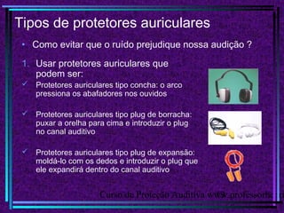 Curso de Proteção Auditiva www.professorhenri13
Tipos de protetores auriculares
• Como evitar que o ruído prejudique nossa audição ?
1. Usar protetores auriculares que
podem ser:
 Protetores auriculares tipo concha: o arco
pressiona os abafadores nos ouvidos
 Protetores auriculares tipo plug de borracha:
puxar a orelha para cima e introduzir o plug
no canal auditivo
 Protetores auriculares tipo plug de expansão:
moldá-lo com os dedos e introduzir o plug que
ele expandirá dentro do canal auditivo
 