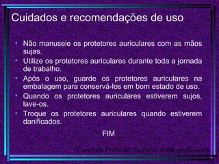 Curso de Proteção Auditiva www.professorhenri15
Cuidados e recomendações de uso
• Não manuseie os protetores auriculares com as mãos
sujas.
• Utilize os protetores auriculares durante toda a jornada
de trabalho.
• Após o uso, guarde os protetores auriculares na
embalagem para conservá-los em bom estado de uso.
• Quando os protetores auriculares estiverem sujos,
lave-os.
• Troque os protetores auriculares quando estiverem
danificados.
FIM
 