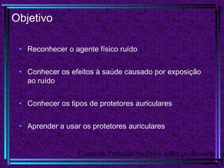 Curso de Proteção Auditiva www.professorhenri2
Objetivo
• Reconhecer o agente físico ruído
• Conhecer os efeitos à saúde causado por exposição
ao ruído
• Conhecer os tipos de protetores auriculares
• Aprender a usar os protetores auriculares
 