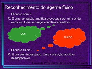 Curso de Proteção Auditiva www.professorhenri3
Reconhecimento do agente físico
• O que é som ?
R. É uma sensação auditiva provocada por uma onda
acústica. Uma sensação auditiva agradável.
RUIDO
SOM
• O que é ruído ?
R. É um som indesejado. Uma sensação auditiva
desagradável.
 