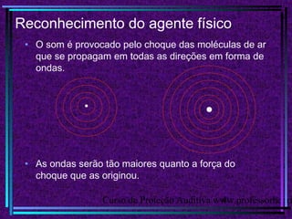 Curso de Proteção Auditiva www.professorhenri4
Reconhecimento do agente físico
• O som é provocado pelo choque das moléculas de ar
que se propagam em todas as direções em forma de
ondas.
• As ondas serão tão maiores quanto a força do
choque que as originou.
 