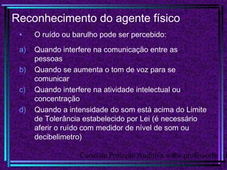 Curso de Proteção Auditiva www.professorhenri5
Reconhecimento do agente físico
• O ruído ou barulho pode ser percebido:
a) Quando interfere na comunicação entre as
pessoas
b) Quando se aumenta o tom de voz para se
comunicar
c) Quando interfere na atividade intelectual ou
concentração
d) Quando a intensidade do som está acima do Limite
de Tolerância estabelecido por Lei (é necessário
aferir o ruído com medidor de nível de som ou
decibelimetro)
 