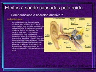 Curso de Proteção Auditiva www.professorhenri9
Efeitos à saúde causados pelo ruído
• Como funciona o aparelho auditivo ?
(c) Ouvido interno:
1. O ouvido interno é formado pela
cóclea e pelo labirinto. A cóclea é
responsável pela audição e o labirinto
pelo equilíbrio. A cóclea é um canal
cheio de líquido em formato de
caracol, que está conectada ao
ouvido médio pela janela oval.
Quando a vibração da janela oval é
transmitida à cóclea, o líquido em seu
interior faz com que pequenas células
especiais (células ciliadas internas)
vibrem e produzam sinais elétricos.
Estes sinais são transmitidos ao
cérebro, onde são interpretados como
som.
 