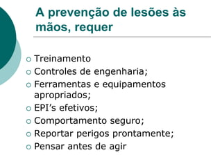 A prevenção de lesões às
mãos, requer
 Treinamento
 Controles de engenharia;
 Ferramentas e equipamentos
apropriados;
 EPI’s efetivos;
 Comportamento seguro;
 Reportar perigos prontamente;
 Pensar antes de agir
 