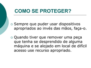COMO SE PROTEGER?
 Sempre que puder usar dispositivos
apropriados ao invés das mãos, faça-o.
 Quando tiver que remover uma peça
que tenha se desprendido de alguma
máquina e se alojado em local de difícil
acesso use recurso apropriado.
 